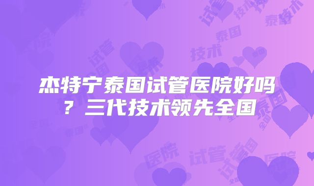杰特宁泰国试管医院好吗？三代技术领先全国