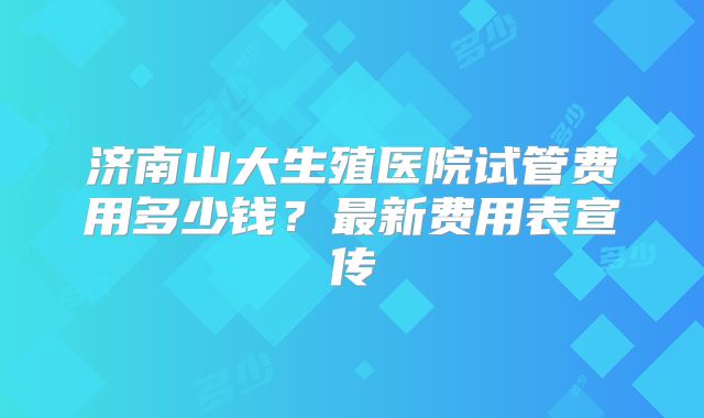济南山大生殖医院试管费用多少钱？最新费用表宣传