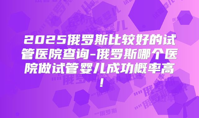 2025俄罗斯比较好的试管医院查询-俄罗斯哪个医院做试管婴儿成功概率高!