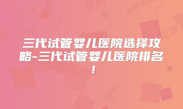 三代试管婴儿医院选择攻略-三代试管婴儿医院排名!