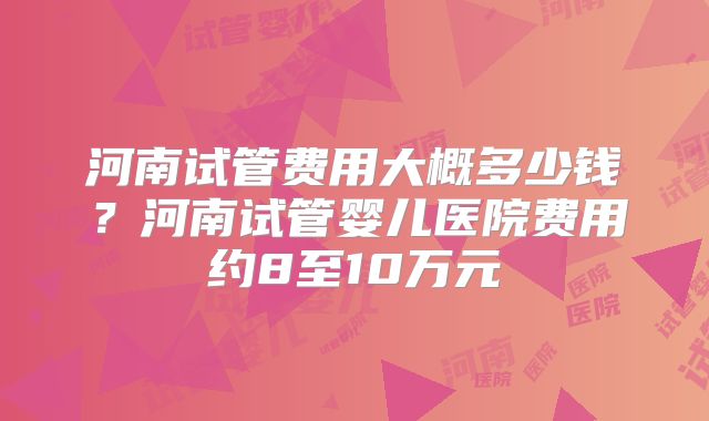 河南试管费用大概多少钱？河南试管婴儿医院费用约8至10万元