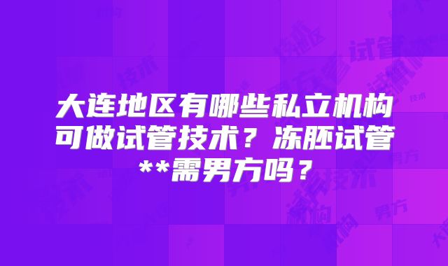 大连地区有哪些私立机构可做试管技术?冻胚试管**需男方吗?