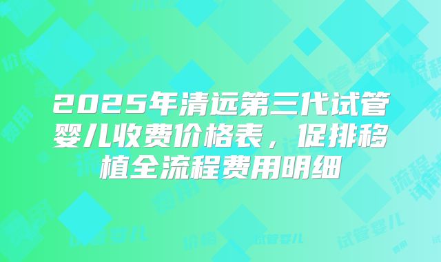 2025年清远第三代试管婴儿收费价格表，促排移植全流程费用明细