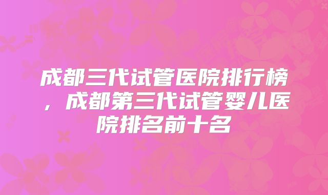 成都三代试管医院排行榜，成都第三代试管婴儿医院排名前十名