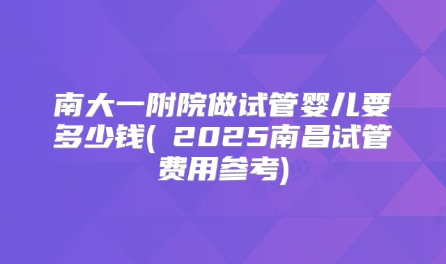 南大一附院做试管婴儿要多少钱(2025南昌试管费用参考)