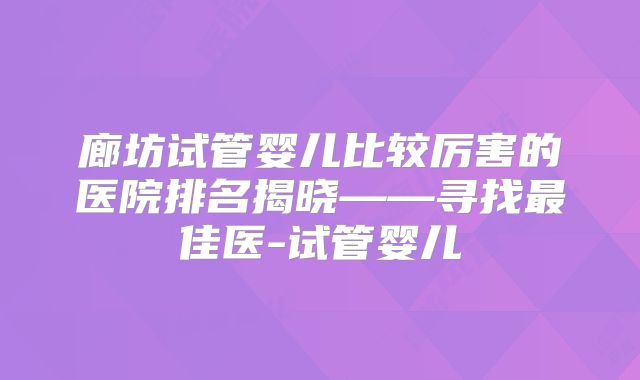 廊坊试管婴儿比较厉害的医院排名揭晓——寻找最佳医-试管婴儿
