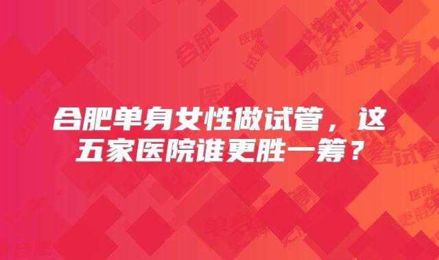 合肥单身女性做试管，这五家医院谁更胜一筹？