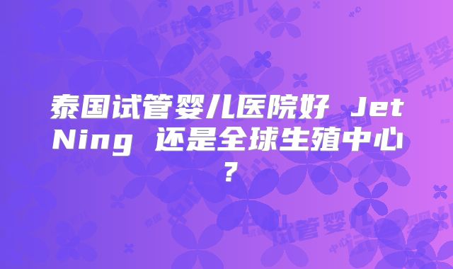 泰国试管婴儿医院好 JetNing 还是全球生殖中心？