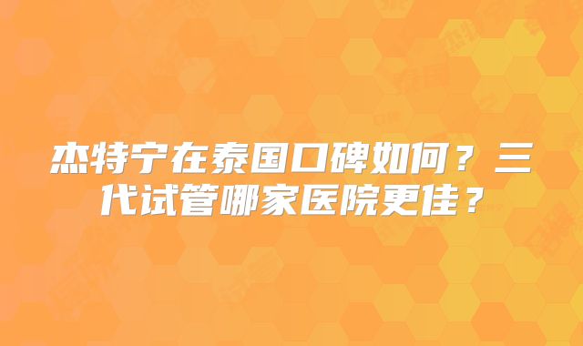 杰特宁在泰国口碑如何？三代试管哪家医院更佳？