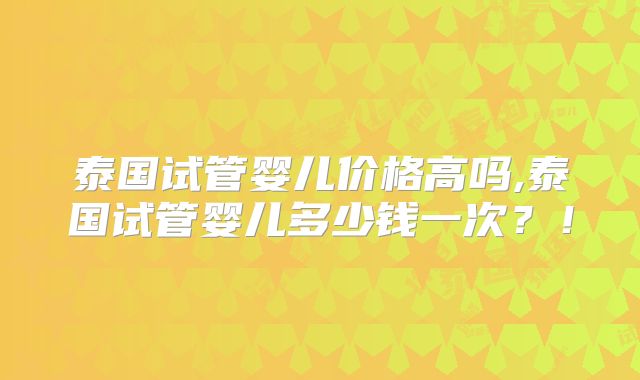 泰国试管婴儿价格高吗,泰国试管婴儿多少钱一次？！