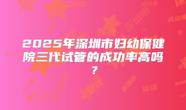 2025年深圳市妇幼保健院三代试管的成功率高吗?