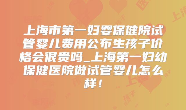 上海市第一妇婴保健院试管婴儿费用公布生孩子价格会很贵吗_上海第一妇幼保健医院做试管婴儿怎么样!