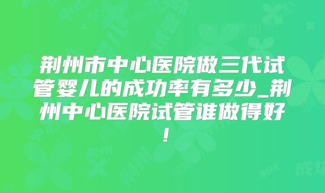 荆州市中心医院做三代试管婴儿的成功率有多少_荆州中心医院试管谁做得好！