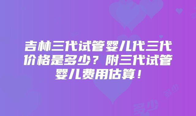 吉林三代试管婴儿代三代价格是多少?附三代试管婴儿费用估算!