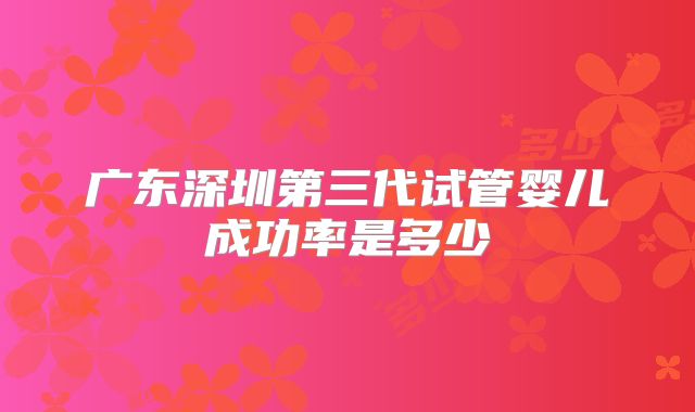 广东深圳第三代试管婴儿成功率是多少