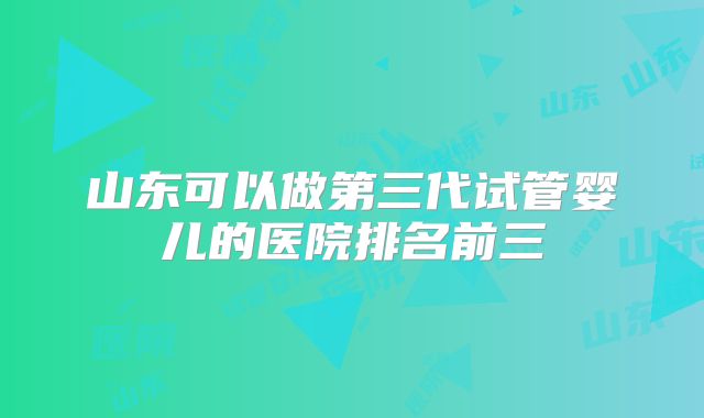 山东可以做第三代试管婴儿的医院排名前三