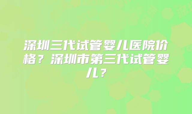 深圳三代试管婴儿医院价格？深圳市第三代试管婴儿？