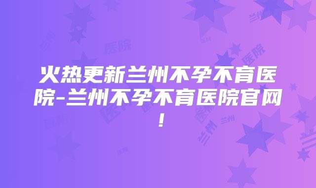 火热更新兰州不孕不育医院-兰州不孕不育医院官网!