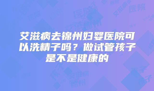 艾滋病去锦州妇婴医院可以洗精子吗？做试管孩子是不是健康的
