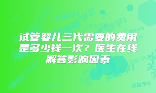 试管婴儿三代需要的费用是多少钱一次？医生在线解答影响因素