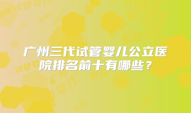 广州三代试管婴儿公立医院排名前十有哪些？