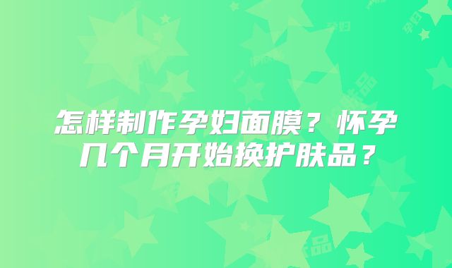 怎样制作孕妇面膜？怀孕几个月开始换护肤品？
