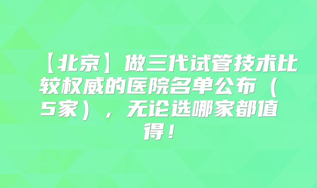 【北京】做三代试管技术比较权威的医院名单公布(5家),无论选哪家都值得!