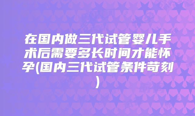 在国内做三代试管婴儿手术后需要多长时间才能怀孕(国内三代试管条件苛刻)