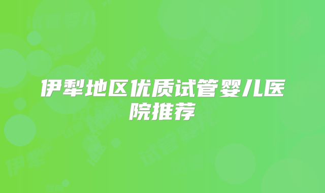 伊犁地区优质试管婴儿医院推荐