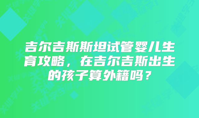 吉尔吉斯斯坦试管婴儿生育攻略，在吉尔吉斯出生的孩子算外籍吗？