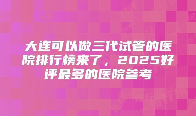 大连可以做三代试管的医院排行榜来了,2025好评最多的医院参考