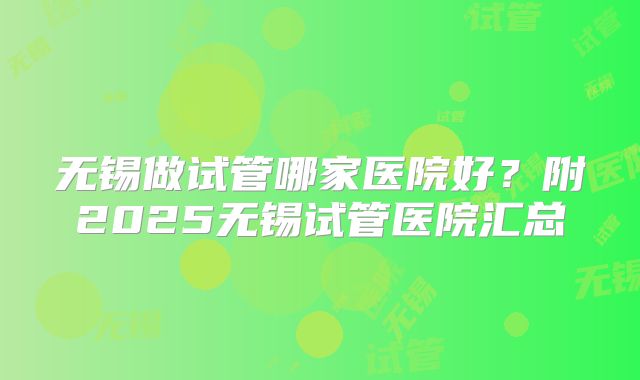 无锡做试管哪家医院好？附2025无锡试管医院汇总