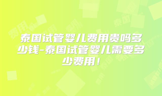 泰国试管婴儿费用贵吗多少钱-泰国试管婴儿需要多少费用！