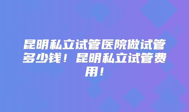 昆明私立试管医院做试管多少钱！昆明私立试管费用！