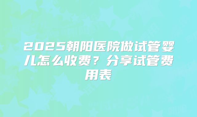 2025朝阳医院做试管婴儿怎么收费？分享试管费用表