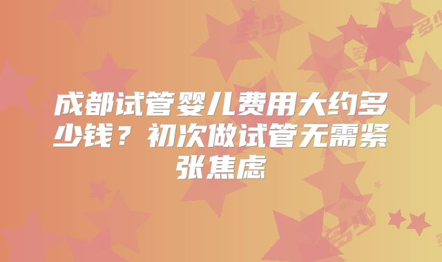 成都试管婴儿费用大约多少钱？初次做试管无需紧张焦虑