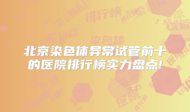 北京染色体异常试管前十的医院排行榜实力盘点!