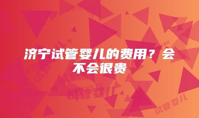 济宁试管婴儿的费用？会不会很贵
