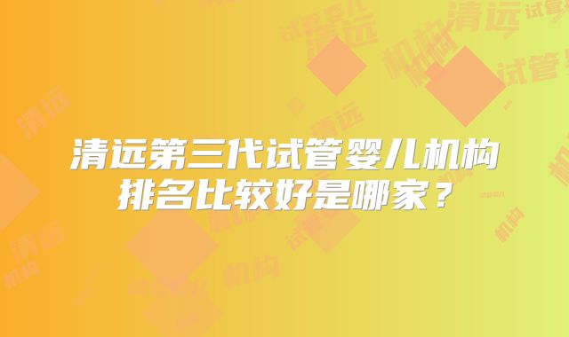 清远第三代试管婴儿机构排名比较好是哪家？