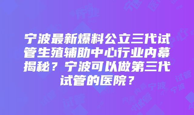 宁波最新爆料公立三代试管生殖辅助中心行业内幕揭秘？宁波可以做第三代试管的医院？