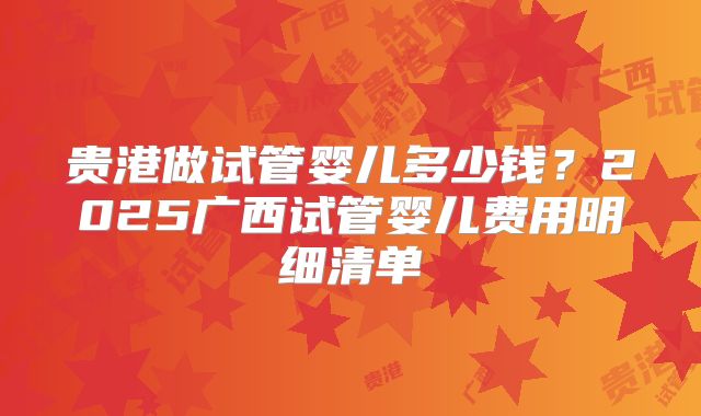 贵港做试管婴儿多少钱?2025广西试管婴儿费用明细清单