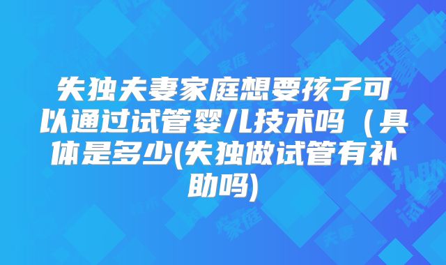失独夫妻家庭想要孩子可以通过试管婴儿技术吗(具体是多少(失独做试管有补助吗)