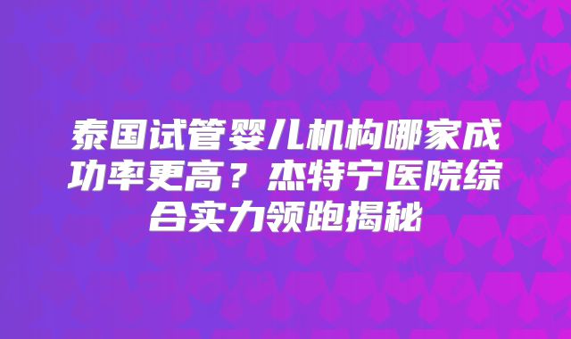 泰国试管婴儿机构哪家成功率更高？杰特宁医院综合实力领跑揭秘