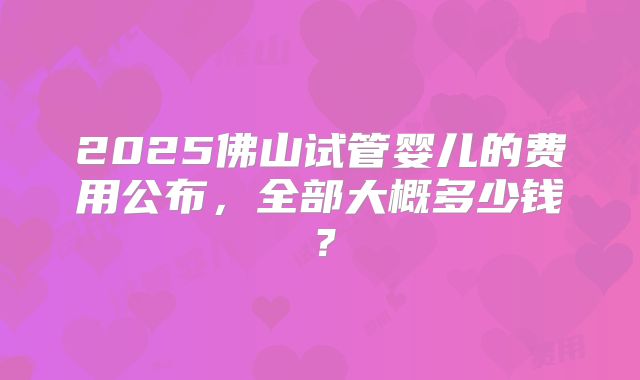 2025佛山试管婴儿的费用公布，全部大概多少钱？