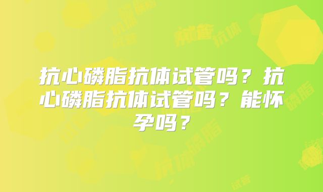 抗心磷脂抗体试管吗?抗心磷脂抗体试管吗?能怀孕吗?
