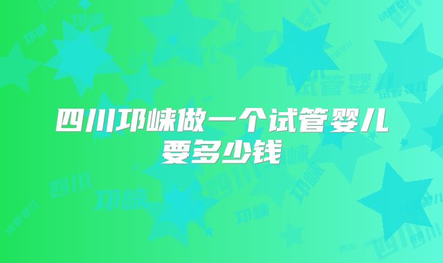 四川邛崃做一个试管婴儿要多少钱