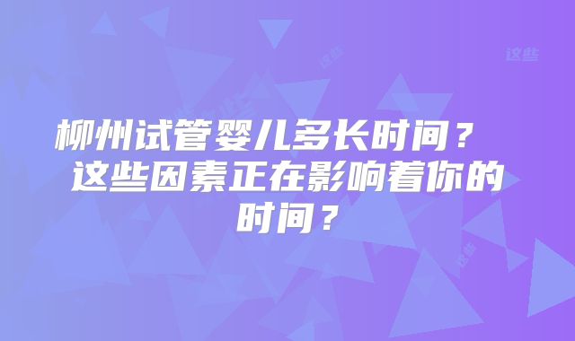 柳州试管婴儿多长时间？ 这些因素正在影响着你的时间？