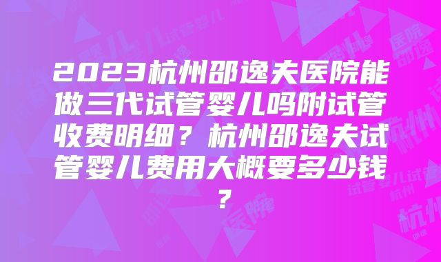 2023杭州邵逸夫医院能做三代试管婴儿吗附试管收费明细？杭州邵逸夫试管婴儿费用大概要多少钱？