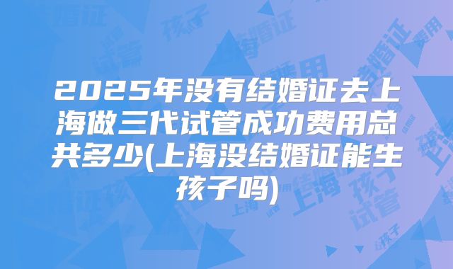 2025年没有结婚证去上海做三代试管成功费用总共多少(上海没结婚证能生孩子吗)