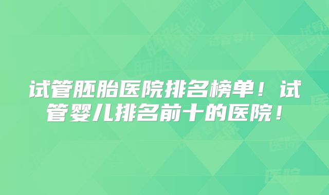 试管胚胎医院排名榜单!试管婴儿排名前十的医院!